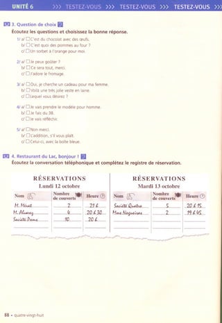 UNITE 6 >>> TESTEl-I/OU5»> TESTEl-VOUS>>> TESTEZ-VOUS»
m 3. Question de choix(§1
Ecoutez les questions et choisissez la bonne n§ponse.
11al OC'est du chocolat avec des oeufs.
bl OC'est quai des pommesau four?
cJ0 Unsorbet a l'orange pour moi.
21al 0 Je peux goOter ?
biD Ce sera tout, merci.
cJ 0 J'adore Ie fromage.
31al 0 Oui,je cherche un cadeau pour ma femme.
bl 0 Voilaune tres Jolieveste en lalne.
cJ0 Lequelvous desirez7
41aiD Je vals prendre Ie modele pour homme.
bl OJe fais du 38.
cJ OJe vals reflechlr.
51al 0 Non merci.
biD Laddltlon, s'll va us plait.
cJ 0 Celui-cl, avec la boite bleue.
m 4. Restaurant du Lac,bonjour ! (§1
Ecoutez la conversation telephonique et completez Ie registre de reservation.
RESERVATIONS
Lundi 12 octobre
Nombre 1.'"1,,,Hellre;~de cOllverts
RESERVATIONS
Mardi 13 octobre
Nom fK'
.H..HiM.1......
I:Lf.I~.............
5,,~.P.MM.........
2 21.1....
11 .20.0.0....
1.0 ...2.o.f.........
fK'
5p.~Q~......
H.ff>t..N,,~......
Nombre !@)I!:Beure Q)de cOllverts
5 I..ZD..f".15...
2 I ..11.1,45
"""'"'''''''''''''''''''' , ,..................
'"'''''''''''''''''''''''''' .................. """""""""""'" ,..................
88 .quatre-vingt-huit
 