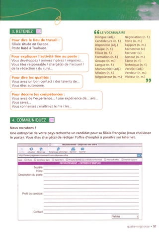 3. RETENEZIII
Pour dire Ie lieu de travail :
Filiale situee en Europe.
Paste base a Toulouse.
"LE VOCABULAIRE
Bilingue (adj.) Negociation (n. f.)
Candidature (n. f.) Poste (n. m.)
Disponible (adj.) Rapport (n. m.)
Equipe (n. f.) Rechercher (v.)
Filiale (n. f.) Recruter (v.)
Formation (n. f.) Secteur (n. m.)
Groupe (n. m.) Tache (n. f.)
Langue (n. f.) Technique (n. f.)
Manuscrit(e) (adj.) Varie(e) (adj.)
Mission (n. f.) Vendeur (n. m.)
Negociateur (n. m.) Visiteur (n. m.)
"
Pour expliquer I'activite liee au poste :
Vous developpez I animez I gerez I negociez...
Vous etes responsable I charge(e) de I'accueill
de la redaction I du suivi...
Pour dire les qualites :
Vous avez un bon contact I des talents de...
Vous etes autonome.
Pour decrire les competences :
Vous avez de I'experience... I une experience de... ans...
Vous savel...
Vous connaissez I maitrisez IeIia lies...
4. COMMUNIQUEZ II
Nous recrutons !
Une entreprise de votre pays recherche un candidat pour sa filiale fran~aise (vous choisissez
Ie paste). Vous etes chargeee) de rediger I'offre d'emploi a paraitre sur Internet.
quatre-vingt-onze . 91
; ...etrutement, D.poser une offre
. '." - III
I ,;:'ii"."'""",, """",. "m,H""'"m"''''
-''''P'""'' 0,"",,,
htlp,l!www.page,,"orutemect.oom-d'pow-offre
"", @""" @m""""",," @""""", @ ',;'";d;;t,",;';;;'O;d'""'"" Moo"'''' @M'''''...O'''..@,",",,,,,,,,,
. . . . . . .
Societe
Poste
Descriptiondu paste
Profildu candidat
Contact
IValidez :1
 
