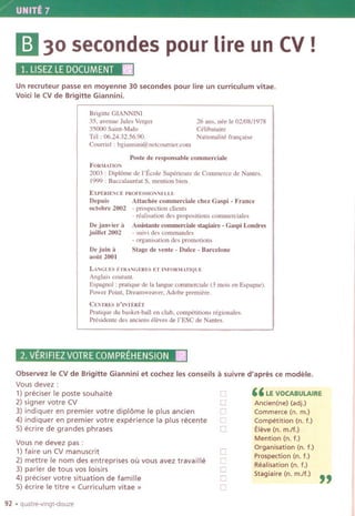 UNITE 7
II30 secondes pour lire un CV!
1.LlSEZLEDOCUMENTII
Un recruteur passe en moyenne 30 secondes pour lire un curriculum vitae.
Void Ie CVde Brigitte Giannini.
Brigitte GIANNINI
35, avenue Jules Verger
35000 Saint-Malo
Tel: 06.24.32.56.90.
Courriel : bgiannini@netcourrier.com
26 ans, nee Ie 02/08/1978
Celibataire
Nationalite fran,aise
Poste de responsable commerciale
FORMATION
2003 : Diplame de I'Ecole Superieure de Commerce de Names.
1999 : Baccalaureat S, mention bien.
EXPERIENCEPROFESSIONNELLE
Depuis Attachee commerciale chez Gaspi -France
octobre2002 - prospectionclients
- realisation des propositions commerciales
De janvier it Assistante commerciale stagiaire -Gaspi Londres
juillet 2002 - suivi des commandes
- organisation des promotions
Stage de vente -Dulce -BarceloneDe juin it
aoUt 2001
LANGeES ETRANGERESET tNFORMATlQUE
Anglais courant.
Espagnol : pratique de]a langue commerciale (3 mois en Espagne).
Power Point, Dreamweaver, Adobe premiere.
CENTRESD'INTERET
Pratique du basket-ball en club, competitions regionales.
Presidente des anciens eleves de I'ESC de Nantes.
2. VERIFIEZVOTRECOMPREHENSIONII
Observez Ie CV de Brigitte Giannini et cochez les conseils it suivre d'apres ce modele.
Vous devez :
1) preciser Ie poste souhaite
2) signer votre CV
3) indiquer en premier votre diplome Ie plus ancien
4) indiquer en premier votre experience la plus recente
5) ecrire de grandes phrases
Vous ne devez pas:
1) faire un CV manuscrit
2) mettre Ie nom des entreprises ou vous avez travaille
3) parler de tous vos loisirs
4) preciser votre situation de famille
5) ecrire Ie titre « Curriculum vitae»
92 .quatre-vingt-douze
0
0
0
[l
0
0
[l
0
0
0
"LE VOCABULAIRE
Ancien(ne) (adj.)
Commerce (n. m.)
Competition (n. f.)
Eleve (n. m./f.)
Mention (n. f.)
Organisation (n. f.)
Prospection (n. f.)
Realisation (n. f.)
Stagiaire(n.m./f.) "
 