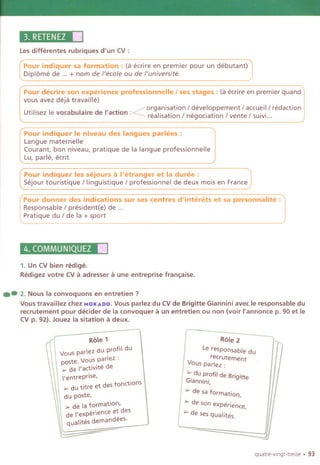 3. RETENEZ1'1
Les differentes rubriques d'un CV:
Pour indiquer sa formation: (a ecrire en premier pour un debutant)
Diplome de ... + nom de /'eco/e ou de /'universite.
Pour decrire son experience professionnelle I ses stages: (a ecrire en premier quand
vous avez deja travaille)
. . .. ~ organisation / developpement / accueil / redaction
Utilisez Ie vocabulalre de I'actlon :Z realisation / negociation / vente / suivi...
pou-;indique~le niveau des langues p;rlees : '1
Langue maternelle I
Courant, bon niveau, pratique de la langue professionnelle
ILu, parle, ecrit
[
Pour indiquer les sejours a I'etranger et la duree :
Sejour touristique / linguistique / professionnel de deux mois en France
Pour donner des indications sur ses centres d'interets et sa personna lite :
Responsable / president(e) de ...
Pratique du / de la + sport
4. COMMUNIQUEZ II
1. Un CVbien redige.
Redigez votre CVa adresser a une entreprise fran~aise.
.- 2. Nous la convoquons en entretien ?
Vous travaillez chez MOKADO.Vous parlez du CVde Brigitte Giannini avec Ie responsable du
recrutement pour decider de la convoquer a un entretien ou non (voir I'annonce p. 90 et Ie
CVp. 92). Jouez la sitation a deux.
Role 1
Vous parlez du profil du
poste. Vous parlez :
~ de 'activite de
I'entreprise,
~ du titre et des fonctions
du poste,
~ de la formation,
de 'experience et des
qualites demandees.
Role 2
Le responsable du
recrutement
Vous parlez :
> du profit de Brigitte
Giannini,
> de sa formation,
> de son experience,
> de ses qua lites.
'--- ~
quatre.vingt.treize . 93
 