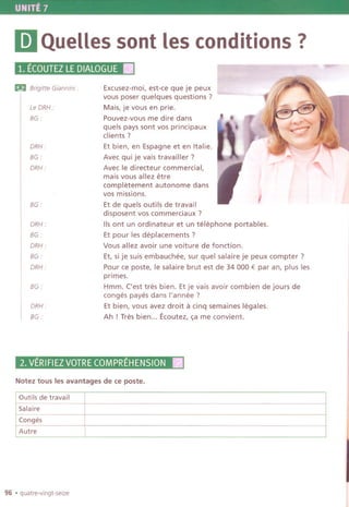 UNITE 7
IDQueUessont les conditions?
1. ECOUTEZLEDIALOGUEII
Ei!IBrigitte Giannini:
Le DRH :
BG.
DRH.
BG:
DRH:
BG ..
DRH:
BG:
DRH ..
BG.
DRH.
BG.
DRH.
BG:
.........
Excusez-moi, est-ce que je peux
vous poser quelques questions?
Mais, je vous en prie.
Pouvez-vous me dire dans
quels pays sont vos principaux
clients?
Et bien, en Espagne et en Italie.
Avec qui je vais travailler ?
Avec Ie directeur commercial,
mais vous allez etre
completement autonome dans
vos missions.
Et de quels outils de travail
disposent vos commerciaux ?
lis ont un ordinateur et un telephone portables.
Et pour les deplacements ?
Vous allez avoir une voiture de fonction.
Et, si je suis embauchee, sur quel salaire je peux compter ?
Pour ce poste, Ie salaire brut est de 34 000 € par an, plus les
primes.
Hmm. ('est tres bien. Et je vais avoir combien de jours de
conges payes dans I'annee ?
Et bien, vous avez droit a cinq semaines legales.
Ah ! Tres bien... Ecoutez, ~a me convient.
,
2.VERIFIEZVOTRECOMPREHENSIONII
Notez tous les avantages de ce poste.
Outils de travail
Salaire
Conges
Autre
96 .quatre-vingt-selze
 