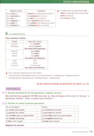 OUTILS LlNGUISTIQUES
.11 Le radicalpour Ie verbe etre est <it.
J'etais responsable des commandes.
J'etals vendeuse.
Nous etions a Pans.
6. LA NOMINALISATION
Pour nommer I'action,
.11 Pour nommer la personne qui fait I'action :
I
recruteur(euse) / developpeur(euse) / connalsseur(euse) / vendeur(euse) / negoclateur(tnce) /
formateur(trice) / directeur(trice) / realisateur(tnce) / visiteur(euse).
E) Voir aussi les exercices de grammaire de I'unite 7, p. 152.
-.--
m 1. Ecoutez comment Ie /0/ est prononce et repetez I'enonce.
Nos commerciaux gagnent 34 000 euros par an. Nos principaux clients sont en Europe: a
Barcelone, a Rome... Alors, ce poste vous convient ?
m 2. Ecoutez et cochez la phrase prononcee.
Repetez les phrases.
._---
quatre-vlngt-dix-neuf. 99
Present (no us) Imparfait
Nous animons J'animais une equipe de vendeurs.
Nous connaissons Tu connaissais Ie marche.
Nous allons Ellealia it a un entretien.
Nous organisons Nous organisions des ventes.
Nous prenons Vous preniez vos vacances en juillet.
Nous choisissons 115choisissaient un candidat.
Verbe Nom de I'action
recruter recrutement
developper developpement
Ces noms sont masculins.
negocier negociation
former formation
reallser realisation
Ces noms sont feminins,
visiter visite
vendre vente
connaltre connalssance
Ces noms sont feminins.
En ce moment, Avant,
je realise des etudes. je realisais des etudes.
j'organise les ventes j'organisais les ventes.
je travaille avec Ie responsable. je travaillais avec les responsables.
je voyage beaucoup. je voyageais beaucoup.
j'aime mon travail. j'aimais mon travail.
 