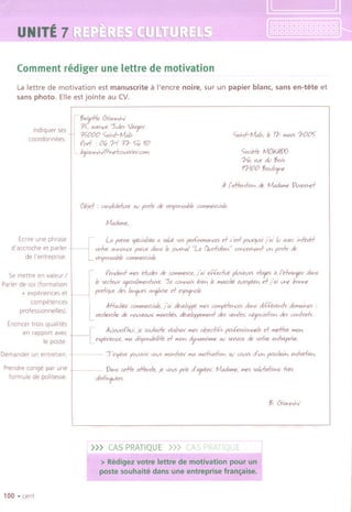 r :~i
i :!~~
~ ., ...",~t%
"(bNITE"~',.,.., ...~
Commentrediger une lettre de motivation
La lettre de motivation est manuscrite a I'encre noire, sur un papier blanc, sans en-tete et
sans photo, Elle est jointe au cv.
Ind,quer ses
coordonnees
'¥>riqif!e C5ianvJvJ
3<;' av",ve Jul" Vevgev
35"000 5aivd-/VWo
fDd . 00; ?1 31- 5"0;10
L branvJvJf0"dwwvievCDWi
5aivd-/VWo, Ie 11- Wi"'>1-005"
50cielt IVtOMW
U, vue oIuj;oi5
11-100 j;oulo'f'e
.4-('~iD" ole fIAt,oI"",eVvVeYhd
Objd . ""cliol«ivve av f05k ole vc5fD",able w_evciole
fIAt,oI"",e,
Ecme une phrase
H LA fYew; 'ficioJi,a a 50lvt vo<;pevroVIYI"hX5d c'e,+ fM7fJoi j'ai Iv ova. i"'+tvd
d'accroche et parler vdve an"D"cefoVee oIan5Ie)OUYhoJ"G; Qudicli"," w"ceYha'<fu" fo,k ole
de I'entreprise. vc5fD"5ablew_evcioJe
, f ",010"'+Wiesidvol" ole w_evce, j'ai e.({eiJvt flViitV'> 5+age, " I'e/vo",/ev dans
Ie ,edtw agVOoJiWia,}aiVCJ e W""M bi", Ie Wiavcht ewofte" d j'ai u"e bD""e
fYa+ique01" lo.hJfJ" anfai,e d e'fNJ"Dle.
Se mettre en valeur /
Parler de 501(formation
+ experiences et
competences
professlonnelles).
Enoncer trois qualltes
en rapport avec
Ie poste.
Demander un entretlen
Prendre conge par une
formule de politesse.
100 .cent
Mlfu'h€< w_evcioJe, j 'ai oIeve!Dff< Wie5 WWift+e"ce5 oIa"5 cIi{(fxe,.,f, oIo"1ai"" .
L vechevche ole "ovVeo.<N Wi"vcht" oItve/off""a,} 01" va,fe" "t?ocia+io" oIe5 w,.,NoJ,
[
.4-u)ouvol'hvi,je 50,/hMfe veo.!i5evWie5objeeli£ fY,*"SiD""e!S d "1d1ve "10"
e"fevie"ce, "1a cli5fovJbilift d WiD" oI'f'"",i'Wie oU "'Nice ole vdve "'-(yervi",
T"feve fOvVDiYVDVi"1D,.,NeV"10 "1ofiva+io" au wu,> oI'u" fYochai" MeIi",
Van, cdIe affe,.,+e,je VDVirae oI'agvuv, ~e, Wies5oJvfa+iow;-(Ye5
clis+i",/v€<5
j;. C5ianvJvJ
.,..., u"''''uuu_--''~'~~
,>>> CASPRATIQUE
'.. '""~""
>Redige'i~(!ffE! i~
",. d'"
 