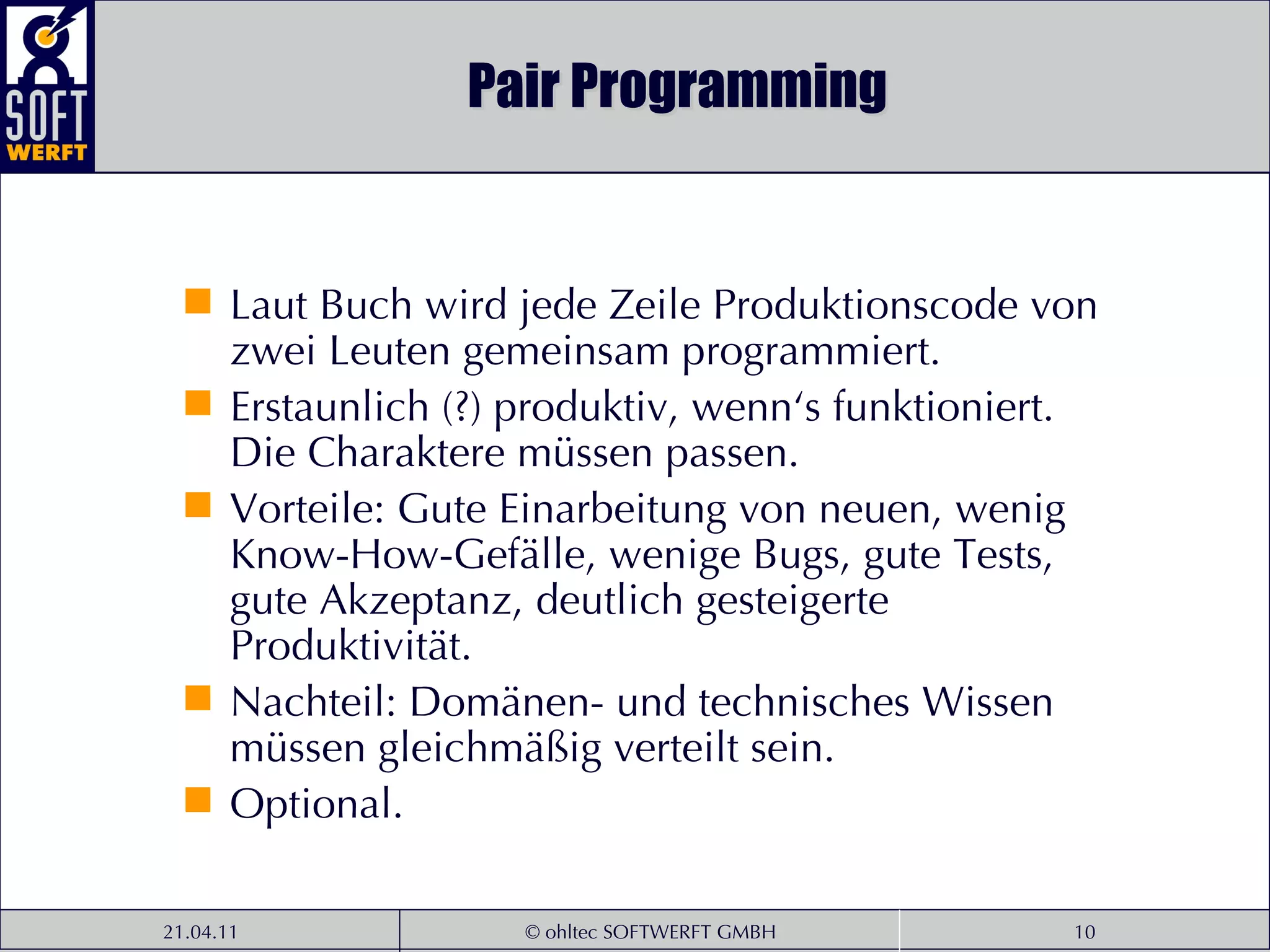 Pair Programming Laut Buch wird jede Zeile Produktionscode von zwei Leuten gemeinsam programmiert.  Erstaunlich (?) produktiv, wenn‘s funktioniert. Die Charaktere müssen passen.  Vorteile: Gute Einarbeitung von neuen, wenig Know-How-Gefälle, wenige Bugs, gute Tests, gute Akzeptanz, deutlich gesteigerte Produktivität. Nachteil: Domänen- und technisches Wissen müssen gleichmäßig verteilt sein. Optional. 