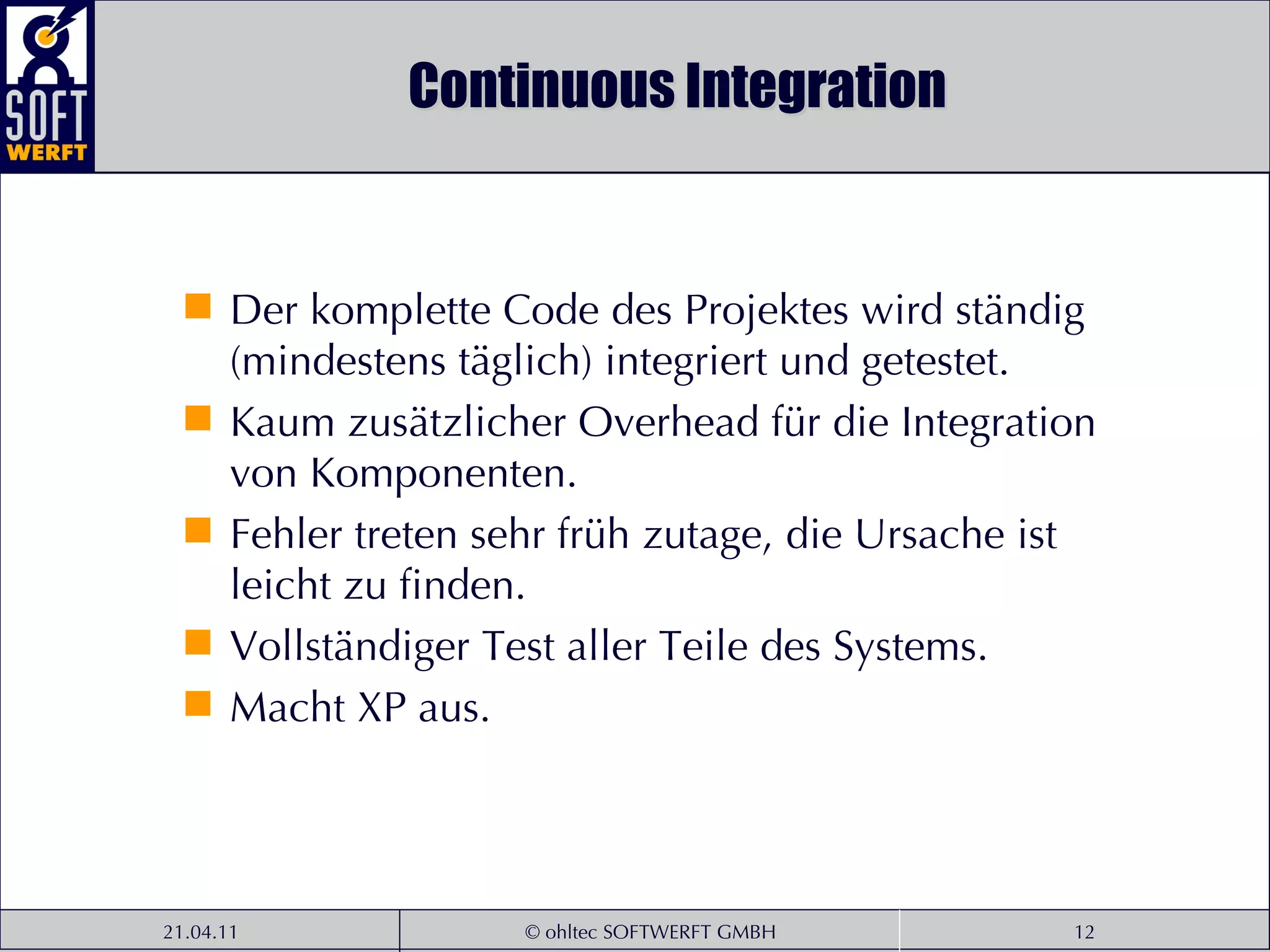 Continuous Integration Der komplette Code des Projektes wird ständig (mindestens täglich) integriert und getestet. Kaum zusätzlicher Overhead für die Integration von Komponenten. Fehler treten sehr früh zutage, die Ursache ist leicht zu finden. Vollständiger Test aller Teile des Systems. Macht XP aus. 