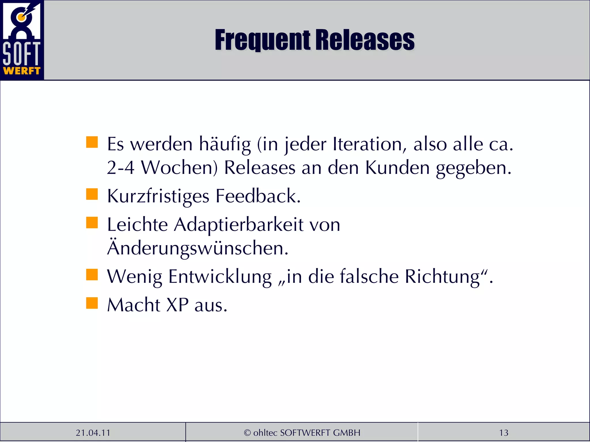 Frequent Releases Es werden häufig (in jeder Iteration, also alle ca. 2-4 Wochen) Releases an den Kunden gegeben. Kurzfristiges Feedback. Leichte Adaptierbarkeit von Änderungswünschen. Wenig Entwicklung „in die falsche Richtung“. Macht XP aus. 
