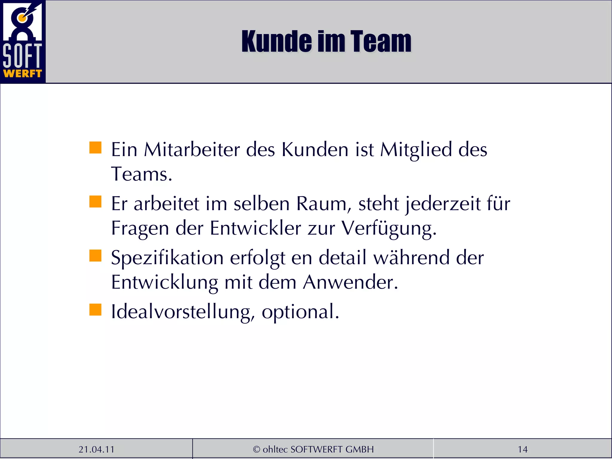 Kunde im Team Ein Mitarbeiter des Kunden ist Mitglied des Teams. Er arbeitet im selben Raum, steht jederzeit für Fragen der Entwickler zur Verfügung. Spezifikation erfolgt en detail während der Entwicklung mit dem Anwender. Idealvorstellung, optional. 