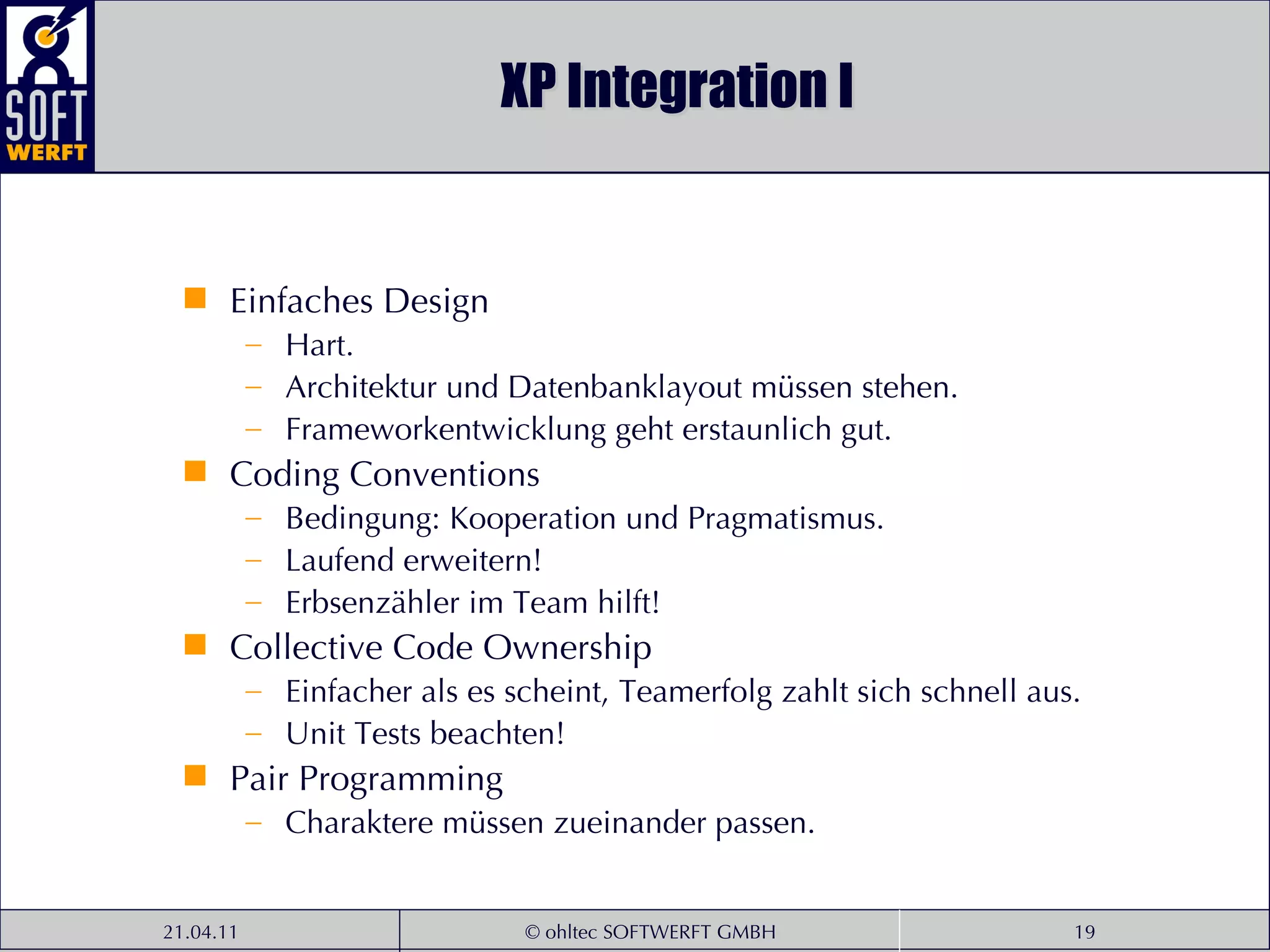 XP Integration I Einfaches Design Hart. Architektur und Datenbanklayout müssen stehen. Frameworkentwicklung geht erstaunlich gut. Coding Conventions Bedingung: Kooperation und Pragmatismus. Laufend erweitern! Erbsenzähler im Team hilft! Collective Code Ownership Einfacher als es scheint, Teamerfolg zahlt sich schnell aus. Unit Tests beachten! Pair Programming Charaktere müssen zueinander passen. 