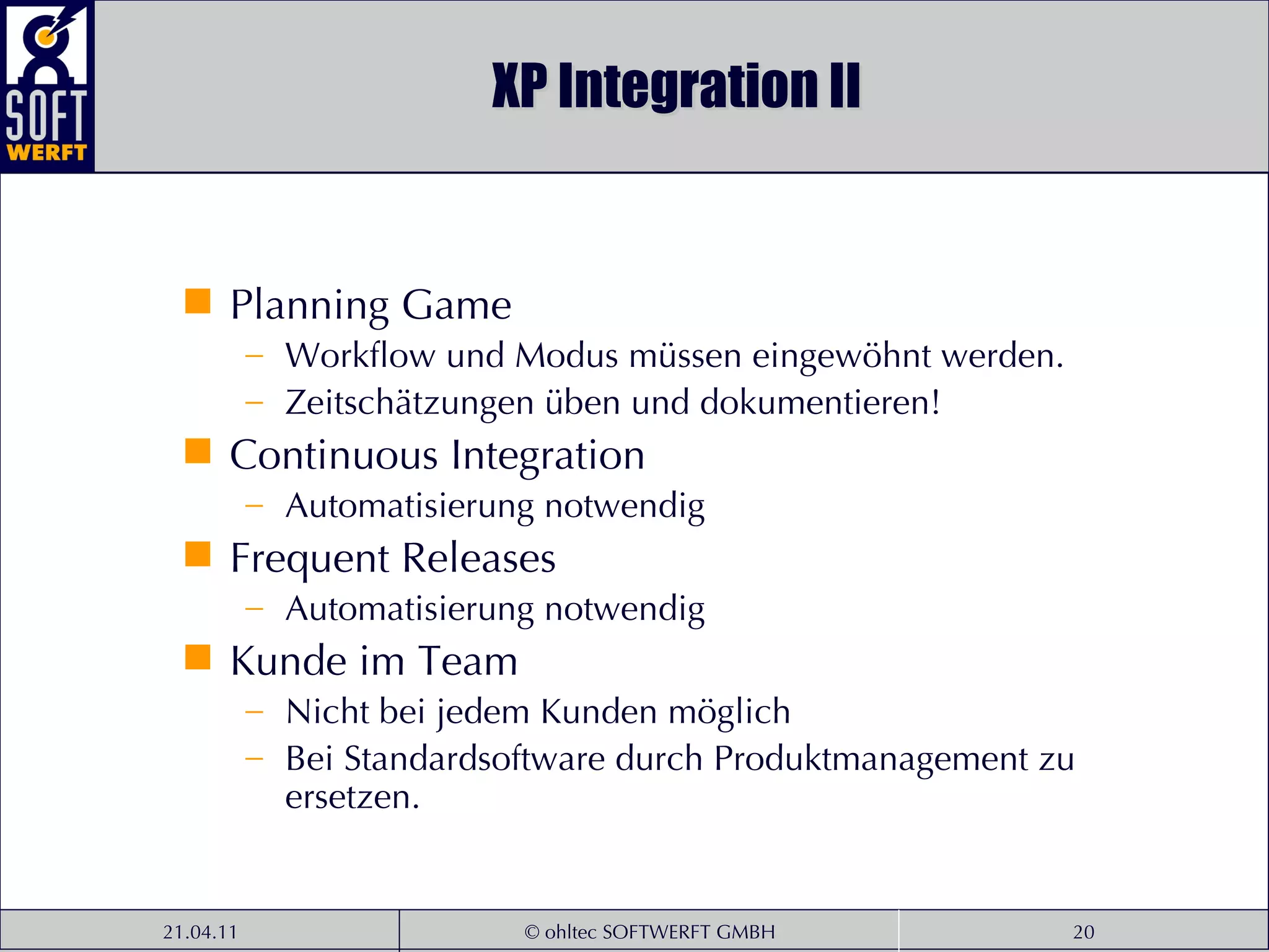 XP Integration II Planning Game Workflow und Modus müssen eingewöhnt werden. Zeitschätzungen üben und dokumentieren! Continuous Integration Automatisierung notwendig Frequent Releases Automatisierung notwendig Kunde im Team Nicht bei jedem Kunden möglich Bei Standardsoftware durch Produktmanagement zu ersetzen. 