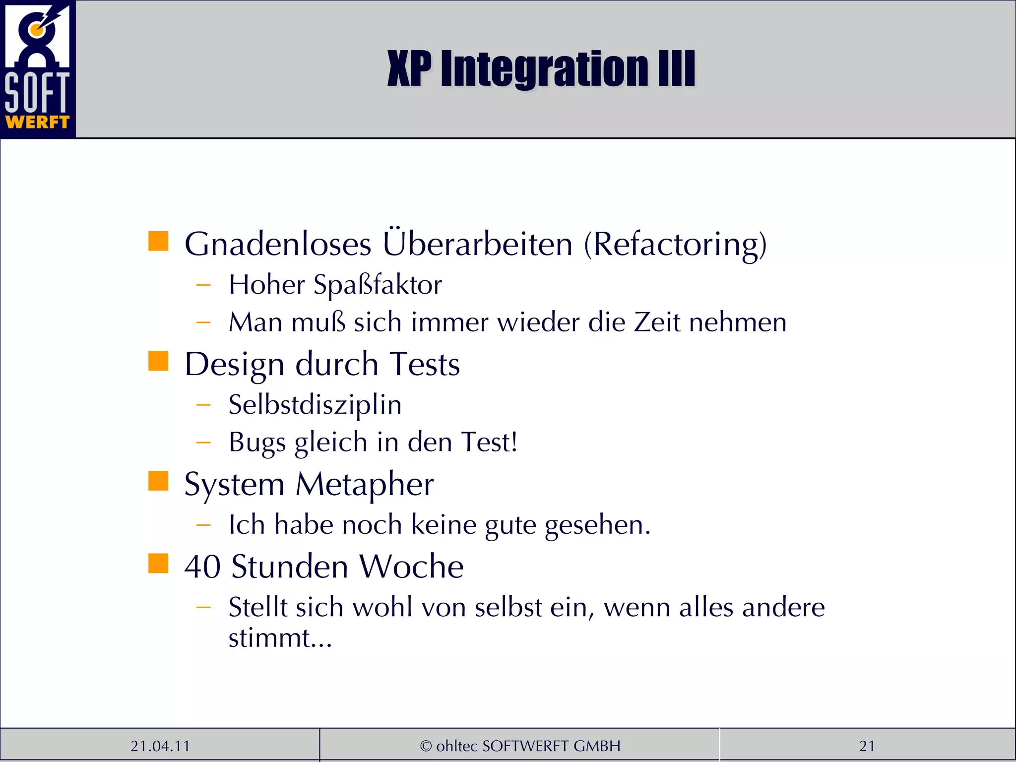 XP Integration III Gnadenloses Überarbeiten (Refactoring) Hoher Spaßfaktor Man muß sich immer wieder die Zeit nehmen Design durch Tests Selbstdisziplin Bugs gleich in den Test! System Metapher Ich habe noch keine gute gesehen. 40 Stunden Woche Stellt sich wohl von selbst ein, wenn alles andere stimmt... 