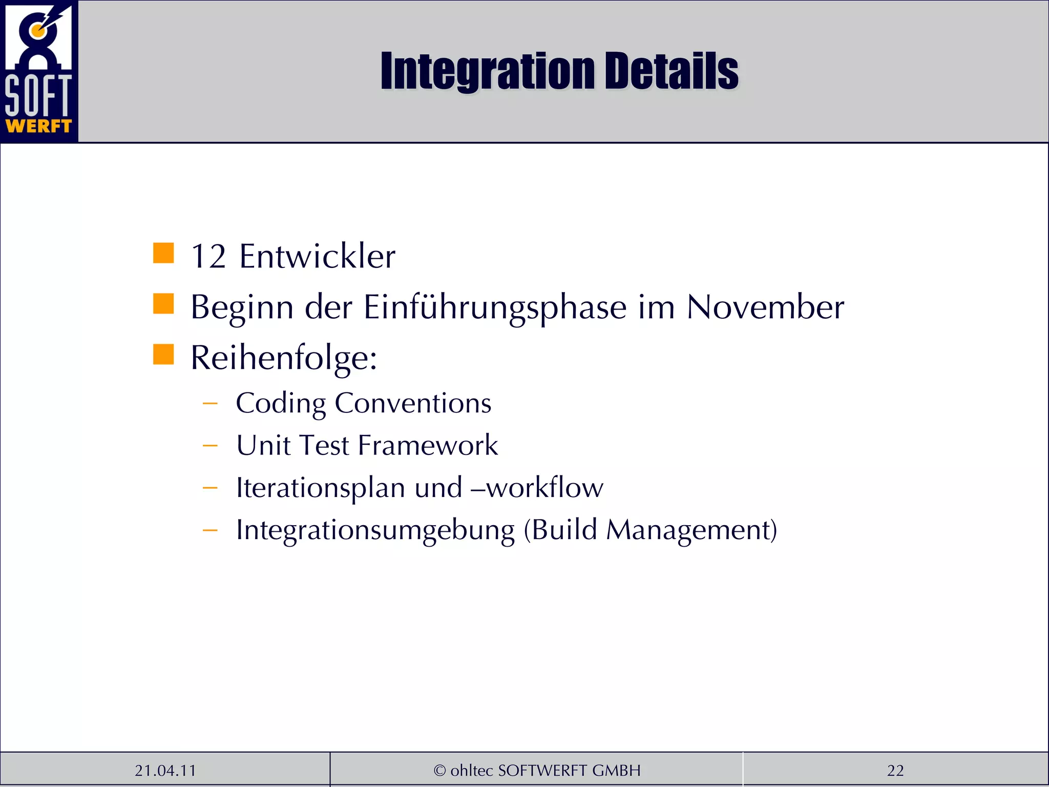 Integration Details 12 Entwickler Beginn der Einführungsphase im November Reihenfolge: Coding Conventions Unit Test Framework Iterationsplan und –workflow Integrationsumgebung (Build Management) 