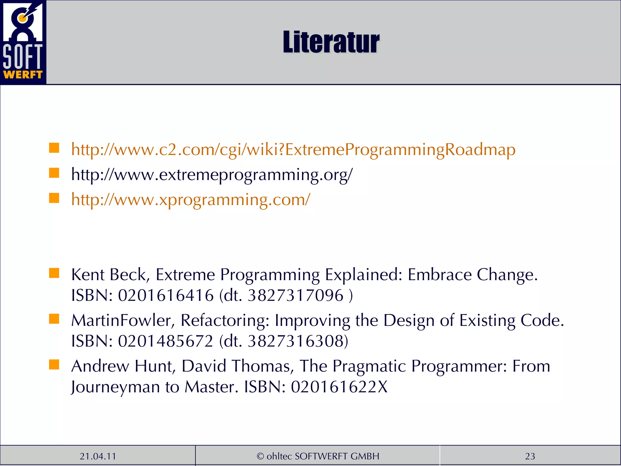 Literatur http:// www .c2. com / cgi / wiki ? ExtremeProgrammingRoadmap http://www.extremeprogramming.org/ http:// www . xprogramming . com / Kent Beck, Extreme Programming Explained: Embrace Change. ISBN: 0201616416 (dt. 3827317096 ) MartinFowler, Refactoring: Improving the Design of Existing Code. ISBN: 0201485672 (dt. 3827316308) Andrew Hunt, David Thomas, The Pragmatic Programmer: From Journeyman to Master. ISBN: 020161622X 