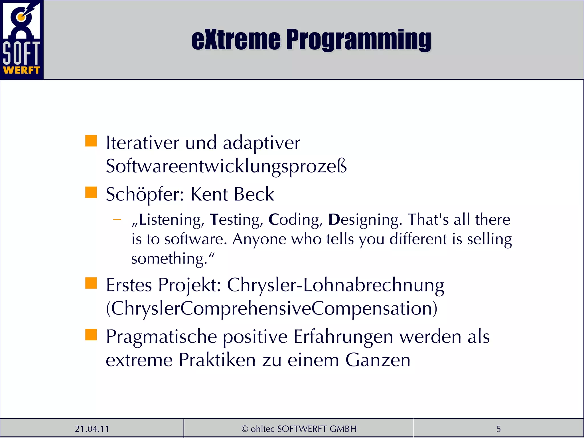 eXtreme Programming Iterativer und adaptiver Softwareentwicklungsprozeß Schöpfer: Kent Beck „ L istening,  T esting,  C oding,  D esigning. That's all there is to software. Anyone who tells you different is selling something.“ Erstes Projekt: Chrysler-Lohnabrechnung (ChryslerComprehensiveCompensation) Pragmatische positive Erfahrungen werden als extreme Praktiken zu einem Ganzen  