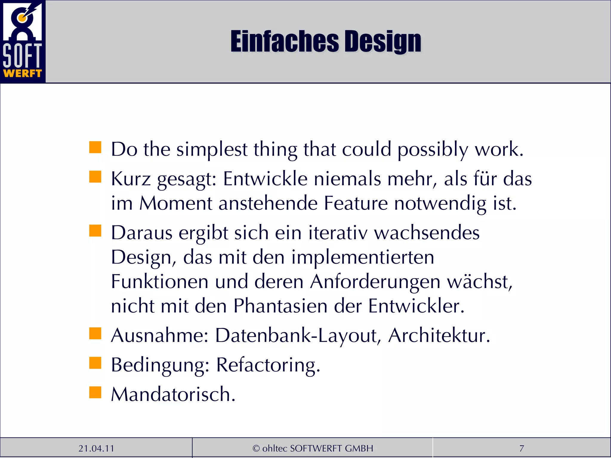 Einfaches Design Do the simplest thing that could possibly work. Kurz gesagt: Entwickle niemals mehr, als für das im Moment anstehende Feature notwendig ist.  Daraus ergibt sich ein iterativ wachsendes Design, das mit den implementierten Funktionen und deren Anforderungen wächst, nicht mit den Phantasien der Entwickler.  Ausnahme: Datenbank-Layout, Architektur. Bedingung: Refactoring. Mandatorisch. 
