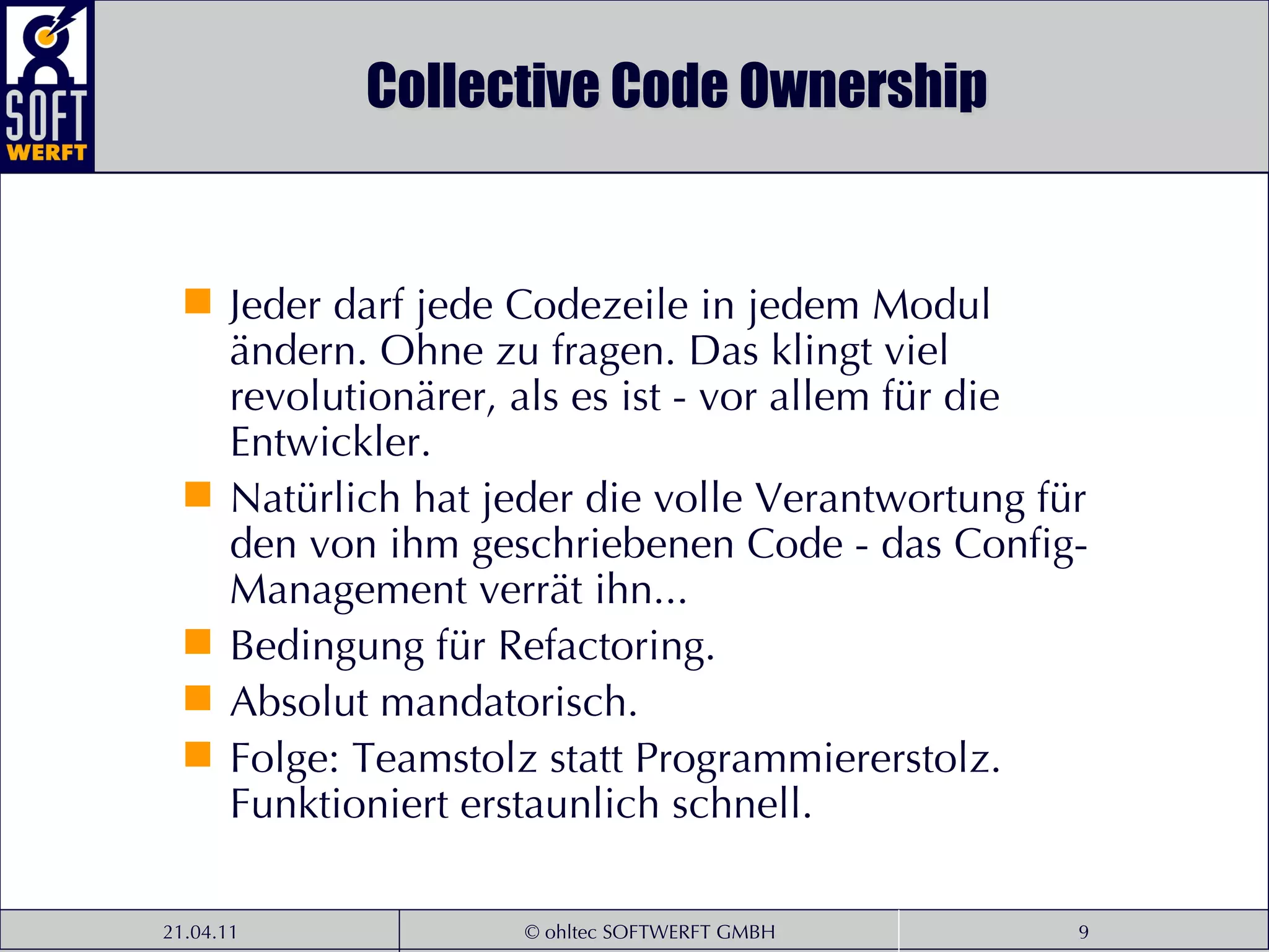 Collective Code Ownership Jeder darf jede Codezeile in jedem Modul ändern. Ohne zu fragen. Das klingt viel revolutionärer, als es ist - vor allem für die Entwickler.  Natürlich hat jeder die volle Verantwortung für den von ihm geschriebenen Code - das Config-Management verrät ihn...  Bedingung für Refactoring.  Absolut mandatorisch.  Folge: Teamstolz statt Programmiererstolz. Funktioniert erstaunlich schnell. 