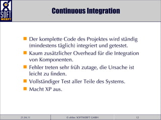 Continuous Integration Der komplette Code des Projektes wird ständig (mindestens täglich) integriert und getestet. Kaum zusätzlicher Overhead für die Integration von Komponenten. Fehler treten sehr früh zutage, die Ursache ist leicht zu finden. Vollständiger Test aller Teile des Systems. Macht XP aus. 