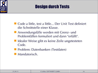 Design durch Tests Code a little, test a little... Der Unit Test definiert die Schnittstelle einer Klasse.  Anwendungsfälle werden mit Grenz- und Problemfällen formuliert und dann "erfüllt". Idealer Weise gibt es keine Zeile ungetesteten Code. Problem: Datenbanken (Testdaten) Mandatorisch. 
