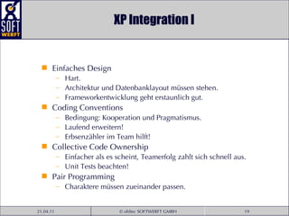 XP Integration I Einfaches Design Hart. Architektur und Datenbanklayout müssen stehen. Frameworkentwicklung geht erstaunlich gut. Coding Conventions Bedingung: Kooperation und Pragmatismus. Laufend erweitern! Erbsenzähler im Team hilft! Collective Code Ownership Einfacher als es scheint, Teamerfolg zahlt sich schnell aus. Unit Tests beachten! Pair Programming Charaktere müssen zueinander passen. 