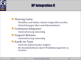 XP Integration II Planning Game Workflow und Modus müssen eingewöhnt werden. Zeitschätzungen üben und dokumentieren! Continuous Integration Automatisierung notwendig Frequent Releases Automatisierung notwendig Kunde im Team Nicht bei jedem Kunden möglich Bei Standardsoftware durch Produktmanagement zu ersetzen. 
