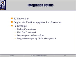Integration Details 12 Entwickler Beginn der Einführungsphase im November Reihenfolge: Coding Conventions Unit Test Framework Iterationsplan und –workflow Integrationsumgebung (Build Management) 
