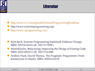 Literatur http:// www .c2. com / cgi / wiki ? ExtremeProgrammingRoadmap http://www.extremeprogramming.org/ http:// www . xprogramming . com / Kent Beck, Extreme Programming Explained: Embrace Change. ISBN: 0201616416 (dt. 3827317096 ) MartinFowler, Refactoring: Improving the Design of Existing Code. ISBN: 0201485672 (dt. 3827316308) Andrew Hunt, David Thomas, The Pragmatic Programmer: From Journeyman to Master. ISBN: 020161622X 