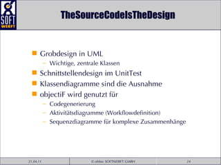 TheSourceCodeIsTheDesign Grobdesign in UML Wichtige, zentrale Klassen Schnittstellendesign im UnitTest Klassendiagramme sind die Ausnahme objectiF wird genutzt für Codegenerierung Aktivitätsdiagramme (Workflowdefinition) Sequenzdiagramme für komplexe Zusammenhänge 