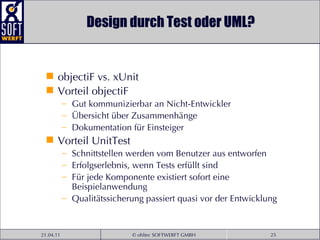 Design durch Test oder UML? objectiF vs. xUnit Vorteil objectiF Gut kommunizierbar an Nicht-Entwickler Übersicht über Zusammenhänge Dokumentation für Einsteiger Vorteil UnitTest Schnittstellen werden vom Benutzer aus entworfen Erfolgserlebnis, wenn Tests erfüllt sind Für jede Komponente existiert sofort eine Beispielanwendung Qualitätssicherung passiert quasi vor der Entwicklung 