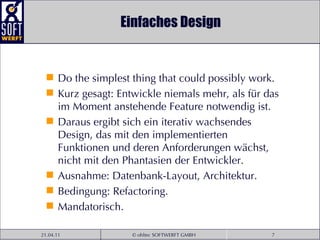 Einfaches Design Do the simplest thing that could possibly work. Kurz gesagt: Entwickle niemals mehr, als für das im Moment anstehende Feature notwendig ist.  Daraus ergibt sich ein iterativ wachsendes Design, das mit den implementierten Funktionen und deren Anforderungen wächst, nicht mit den Phantasien der Entwickler.  Ausnahme: Datenbank-Layout, Architektur. Bedingung: Refactoring. Mandatorisch. 