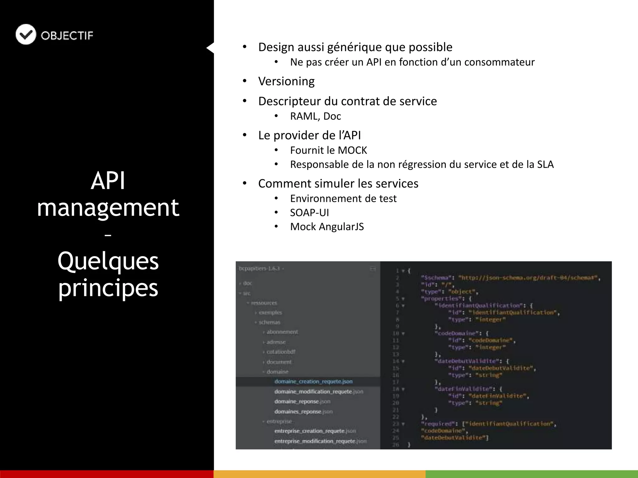 • Design aussi générique que possible
• Ne pas créer un API en fonction d’un consommateur
• Versioning
• Descripteur du contrat de service
• RAML, Doc
• Le provider de l’API
• Fournit le MOCK
• Responsable de la non régression du service et de la SLA
• Comment simuler les services
• Environnement de test
• SOAP-UI
• Mock AngularJS
API
management
–
Quelques
principes
 