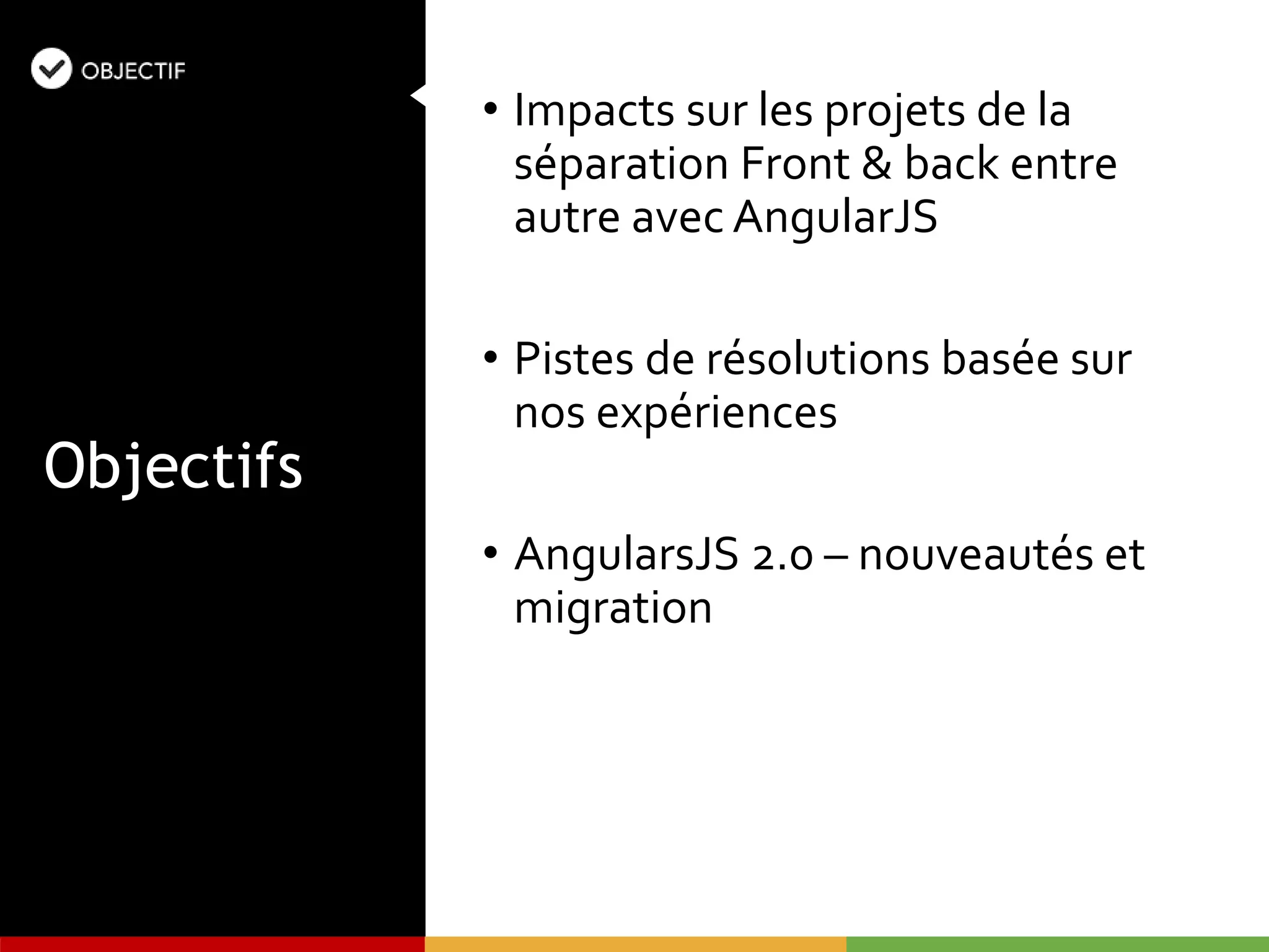 • Impacts sur les projets de la
séparation Front & back entre
autre avec AngularJS
• Pistes de résolutions basée sur
nos expériences
• AngularsJS 2.0 – nouveautés et
migration
Objectifs
 