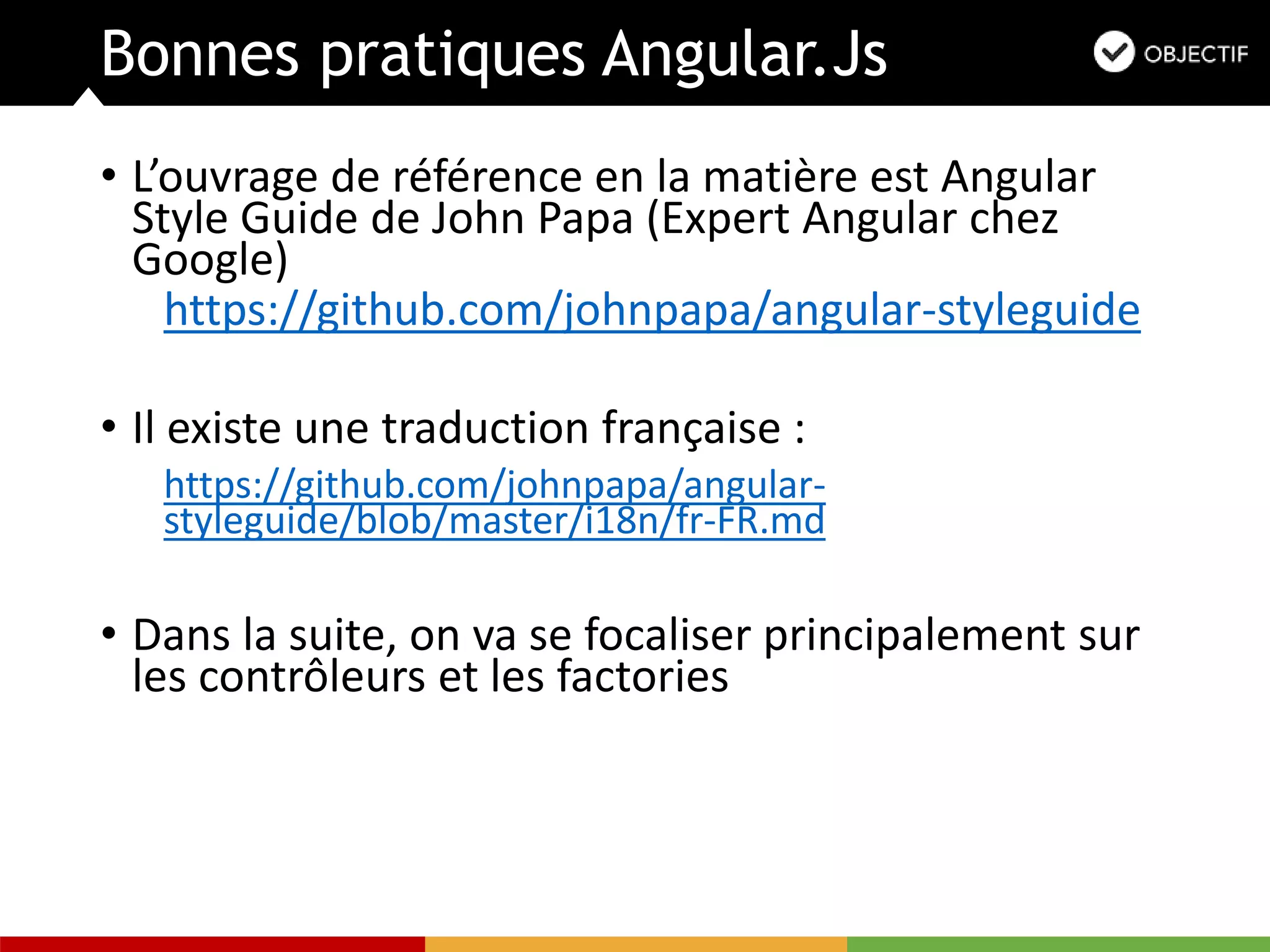 Bonnes pratiques Angular.Js
• L’ouvrage de référence en la matière est Angular
Style Guide de John Papa (Expert Angular chez
Google)
https://github.com/johnpapa/angular-styleguide
• Il existe une traduction française :
https://github.com/johnpapa/angular-
styleguide/blob/master/i18n/fr-FR.md
• Dans la suite, on va se focaliser principalement sur
les contrôleurs et les factories
 