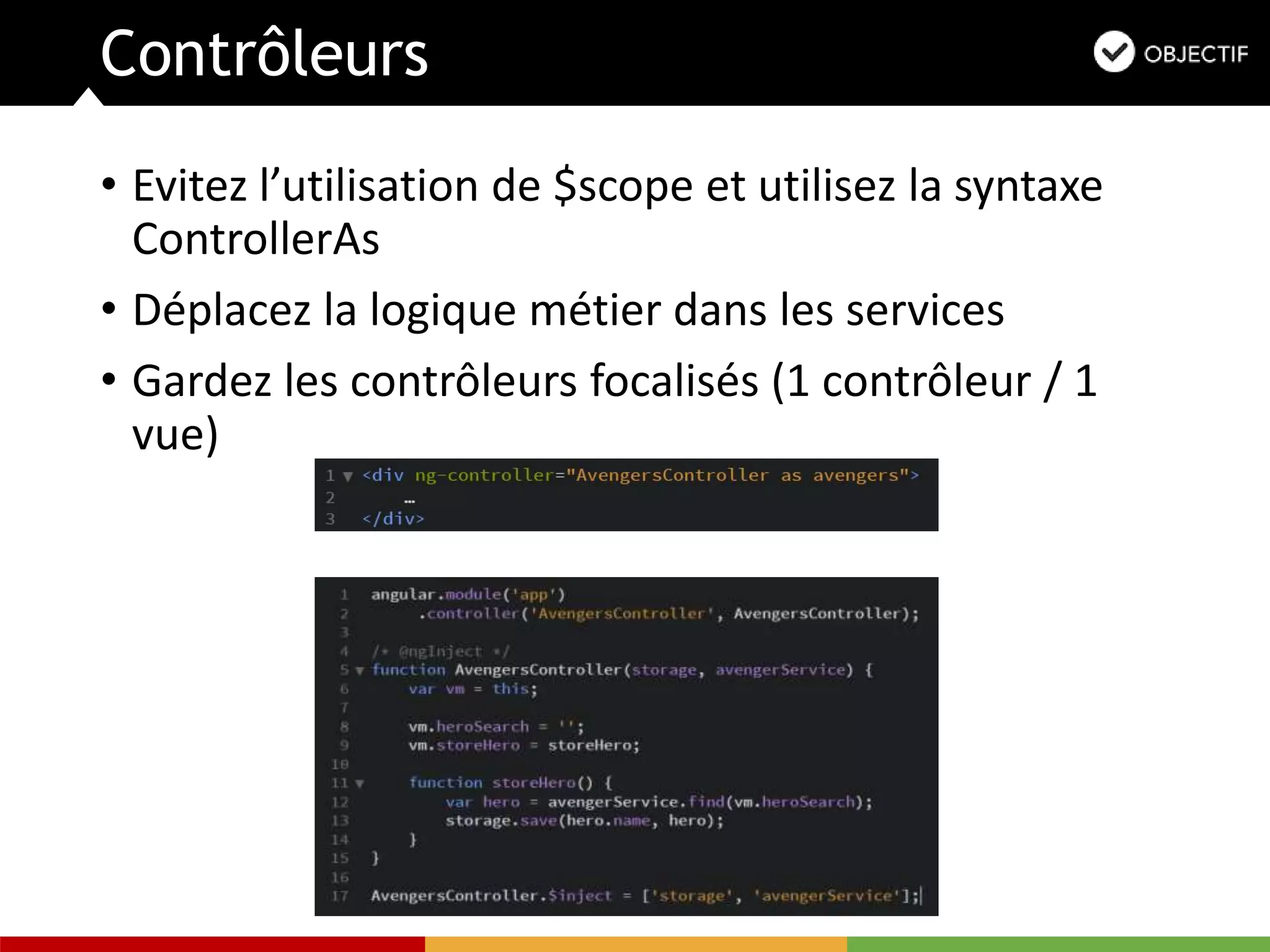 Contrôleurs
• Evitez l’utilisation de $scope et utilisez la syntaxe
ControllerAs
• Déplacez la logique métier dans les services
• Gardez les contrôleurs focalisés (1 contrôleur / 1
vue)
 