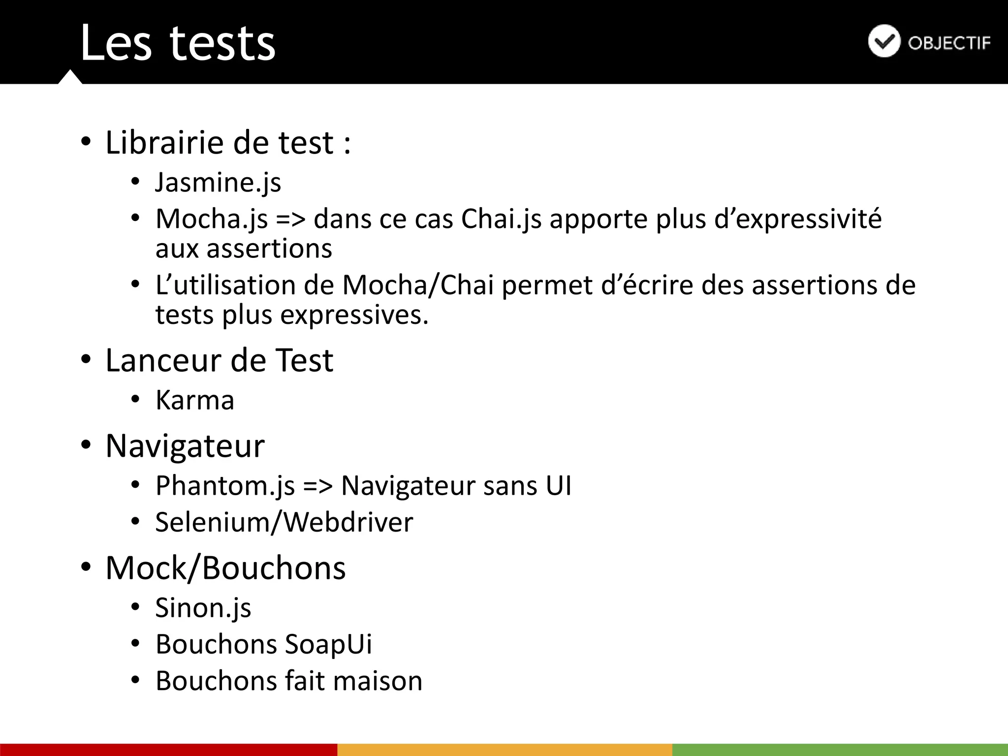 Les tests
• Librairie de test :
• Jasmine.js
• Mocha.js => dans ce cas Chai.js apporte plus d’expressivité
aux assertions
• L’utilisation de Mocha/Chai permet d’écrire des assertions de
tests plus expressives.
• Lanceur de Test
• Karma
• Navigateur
• Phantom.js => Navigateur sans UI
• Selenium/Webdriver
• Mock/Bouchons
• Sinon.js
• Bouchons SoapUi
• Bouchons fait maison
 