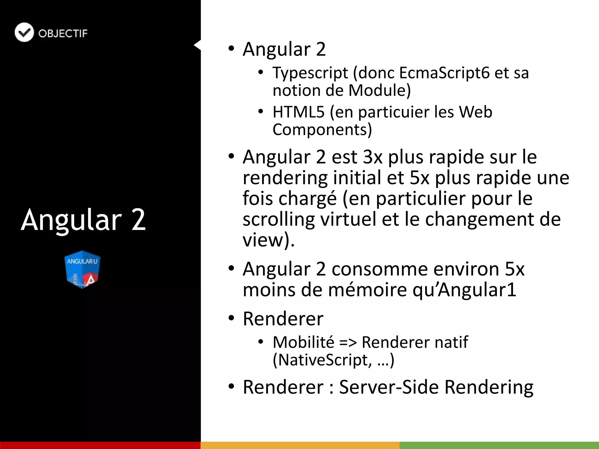 • Angular 2
• Typescript (donc EcmaScript6 et sa
notion de Module)
• HTML5 (en particuier les Web
Components)
• Angular 2 est 3x plus rapide sur le
rendering initial et 5x plus rapide une
fois chargé (en particulier pour le
scrolling virtuel et le changement de
view).
• Angular 2 consomme environ 5x
moins de mémoire qu’Angular1
• Renderer
• Mobilité => Renderer natif
(NativeScript, …)
• Renderer : Server-Side Rendering
Angular 2
 