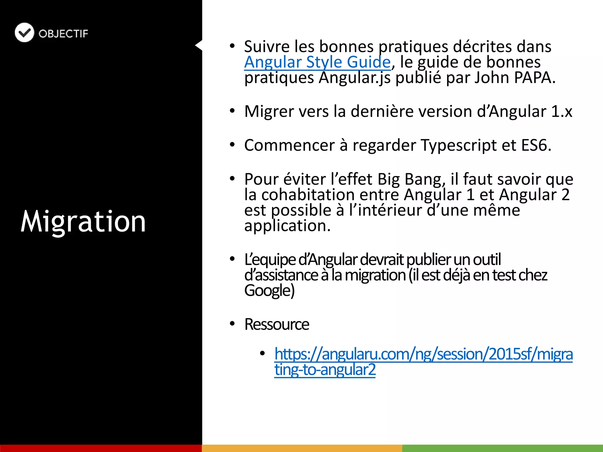 • Suivre les bonnes pratiques décrites dans
Angular Style Guide, le guide de bonnes
pratiques Angular.js publié par John PAPA.
• Migrer vers la dernière version d’Angular 1.x
• Commencer à regarder Typescript et ES6.
• Pour éviter l’effet Big Bang, il faut savoir que
la cohabitation entre Angular 1 et Angular 2
est possible à l’intérieur d’une même
application.
• L’equiped’Angulardevraitpublierunoutil
d’assistanceàlamigration(ilestdéjàentestchez
Google)
• Ressource
• https://angularu.com/ng/session/2015sf/migra
ting-to-angular2
Migration
 