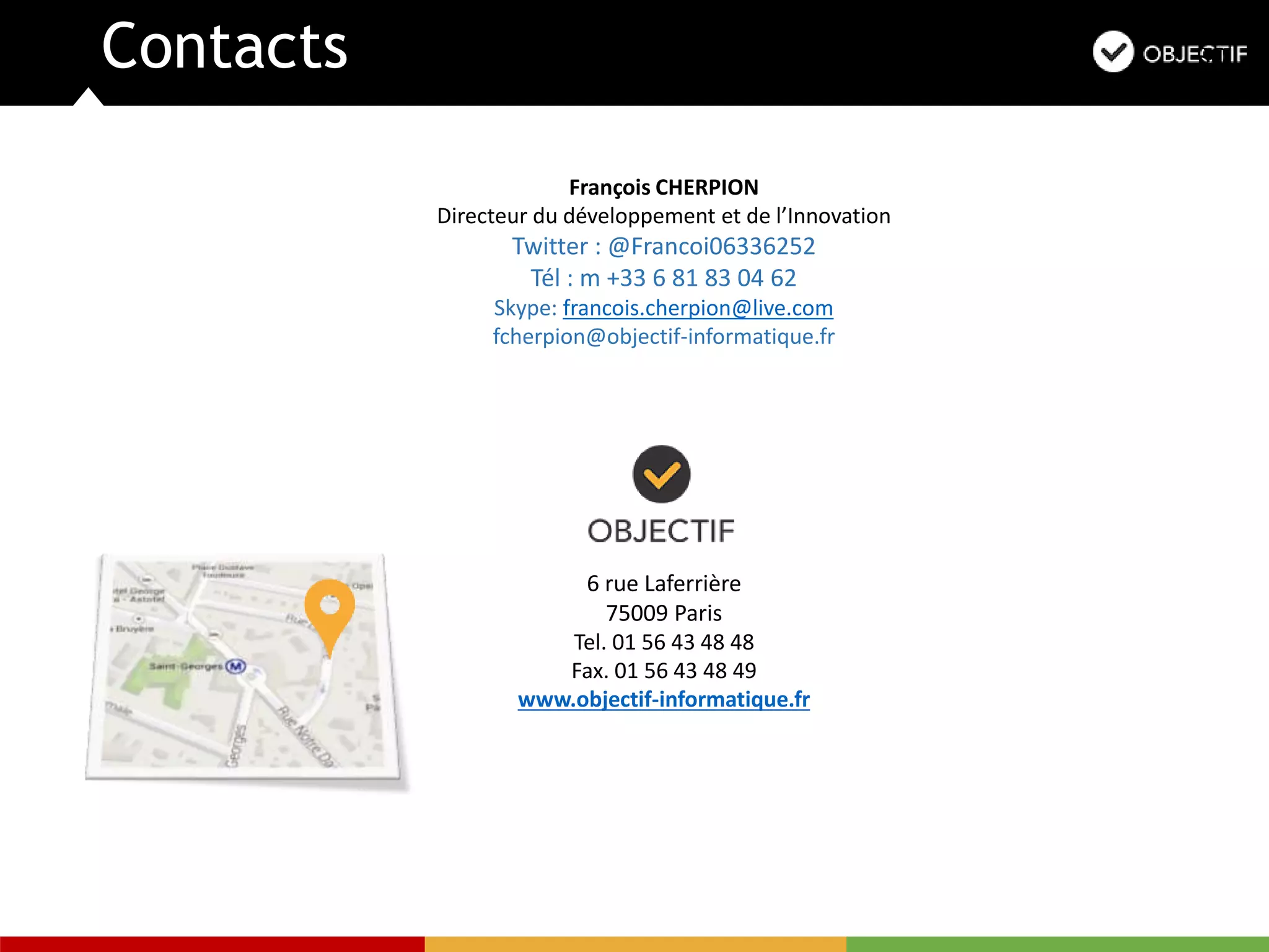 Contacts
6 rue Laferrière
75009 Paris
Tel. 01 56 43 48 48
Fax. 01 56 43 48 49
www.objectif-informatique.fr
François CHERPION
Directeur du développement et de l’Innovation
Twitter : @Francoi06336252
Tél : m +33 6 81 83 04 62
Skype: francois.cherpion@live.com
fcherpion@objectif-informatique.fr
 