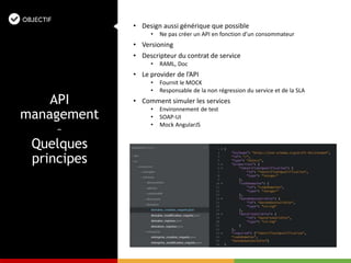 • Design aussi générique que possible
• Ne pas créer un API en fonction d’un consommateur
• Versioning
• Descripteur du contrat de service
• RAML, Doc
• Le provider de l’API
• Fournit le MOCK
• Responsable de la non régression du service et de la SLA
• Comment simuler les services
• Environnement de test
• SOAP-UI
• Mock AngularJS
API
management
–
Quelques
principes
 