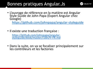 Bonnes pratiques Angular.Js
• L’ouvrage de référence en la matière est Angular
Style Guide de John Papa (Expert Angular chez
Google)
https://github.com/johnpapa/angular-styleguide
• Il existe une traduction française :
https://github.com/johnpapa/angular-
styleguide/blob/master/i18n/fr-FR.md
• Dans la suite, on va se focaliser principalement sur
les contrôleurs et les factories
 