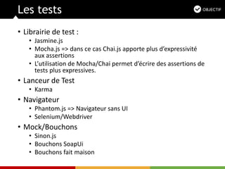 Les tests
• Librairie de test :
• Jasmine.js
• Mocha.js => dans ce cas Chai.js apporte plus d’expressivité
aux assertions
• L’utilisation de Mocha/Chai permet d’écrire des assertions de
tests plus expressives.
• Lanceur de Test
• Karma
• Navigateur
• Phantom.js => Navigateur sans UI
• Selenium/Webdriver
• Mock/Bouchons
• Sinon.js
• Bouchons SoapUi
• Bouchons fait maison
 