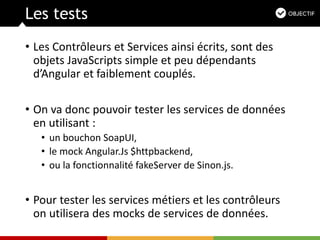 Les tests
• Les Contrôleurs et Services ainsi écrits, sont des
objets JavaScripts simple et peu dépendants
d’Angular et faiblement couplés.
• On va donc pouvoir tester les services de données
en utilisant :
• un bouchon SoapUI,
• le mock Angular.Js $httpbackend,
• ou la fonctionnalité fakeServer de Sinon.js.
• Pour tester les services métiers et les contrôleurs
on utilisera des mocks de services de données.
 