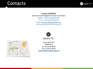 Contacts
6 rue Laferrière
75009 Paris
Tel. 01 56 43 48 48
Fax. 01 56 43 48 49
www.objectif-informatique.fr
François CHERPION
Directeur du développement et de l’Innovation
Twitter : @Francoi06336252
Tél : m +33 6 81 83 04 62
Skype: francois.cherpion@live.com
fcherpion@objectif-informatique.fr
 