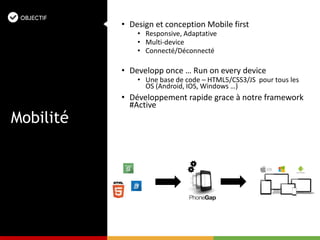 • Design et conception Mobile first
• Responsive, Adaptative
• Multi-device
• Connecté/Déconnecté
• Developp once … Run on every device
• Une base de code – HTML5/CSS3/JS pour tous les
OS (Android, IOS, Windows …)
• Développement rapide grace à notre framework
#Active
Mobilité
 