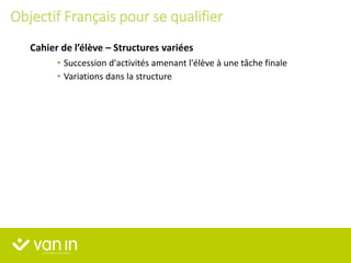 • Succession d'activités amenant l'élève à une tâche finale
• Variations dans la structure
Cahier de l’élève – Structures variées
Objectif Français pour se qualifier
 