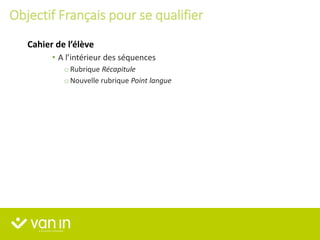 • A l’intérieur des séquences
o Rubrique Récapitule
o Nouvelle rubrique Point langue
Cahier de l’élève
Objectif Français pour se qualifier
 
