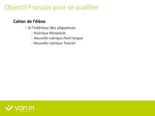 • A l’intérieur des séquences
o Rubrique Récapitule
o Nouvelle rubrique Point langue
o Nouvelle rubrique Tutoriel
Cahier de l’élève
Objectif Français pour se qualifier
 