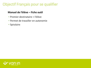 • Premier destinataire = l’élève
• Permet de travailler en autonomie
• Spiralaire
Manuel de l’élève – Fiche outil
Objectif Français pour se qualifier
 