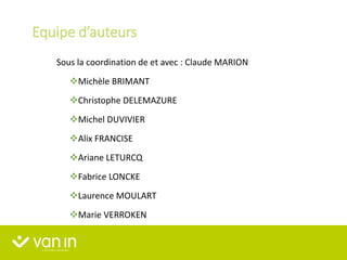 Equipe d’auteurs
Sous la coordination de et avec : Claude MARION
Michèle BRIMANT
Christophe DELEMAZURE
Michel DUVIVIER
Alix FRANCISE
Ariane LETURCQ
Fabrice LONCKE
Laurence MOULART
Marie VERROKEN
 