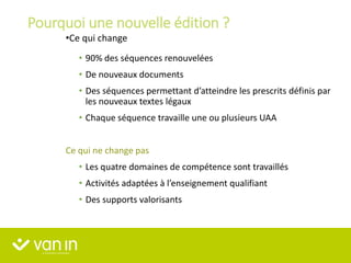 Pourquoi une nouvelle édition ?
•Ce qui change
• 90% des séquences renouvelées
• De nouveaux documents
• Des séquences permettant d’atteindre les prescrits définis par
les nouveaux textes légaux
• Chaque séquence travaille une ou plusieurs UAA
Ce qui ne change pas
• Les quatre domaines de compétence sont travaillés
• Activités adaptées à l’enseignement qualifiant
• Des supports valorisants
 
