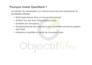 Pourquoi choisir OpenStack ?
LA solution de virtualisation sur mesure (avec tous les composants et
possibilités offertes)
Multi hyperviseurs dans un seul environnement
Gestion fine des lieux d'éxecution (ou pas)
Scalable par conception
Souplesse/facilité des migrations pour permettre une bonne gestion
des hotes
Intégration simplifiée et rapide de nouveaux hosts
 