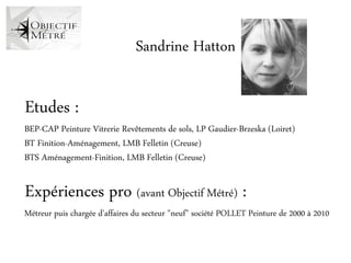 Sandrine Hatton

Etudes :
BEP-CAP Peinture Vitrerie Revêtements de sols, LP Gaudier-Brzeska (Loiret)
BT Finition-Aménagement, LMB Felletin (Creuse)
BTS Aménagement-Finition, LMB Felletin (Creuse)

Expériences pro (avant Objectif Métré) :
Métreur puis chargée d'affaires du secteur "neuf" société POLLET Peinture de 2000 à 2010
 